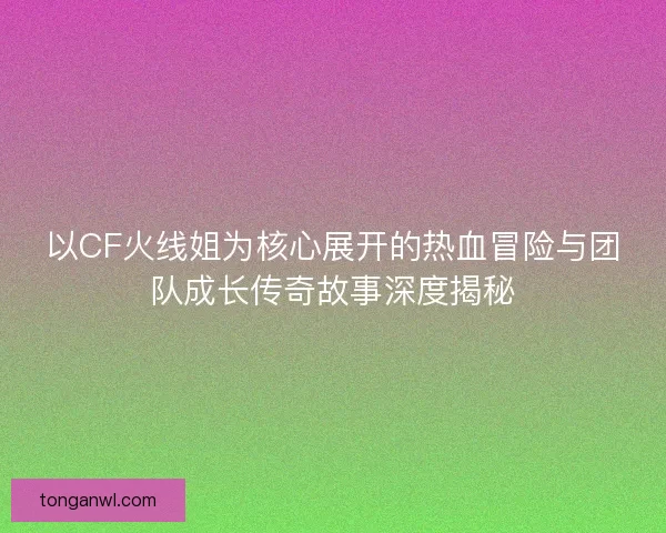 以CF火线姐为核心展开的热血冒险与团队成长传奇故事深度揭秘