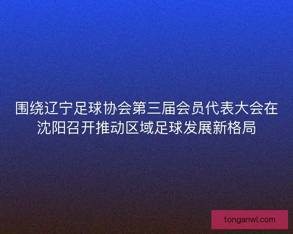 围绕辽宁足球协会第三届会员代表大会在沈阳召开推动区域足球发展新格局