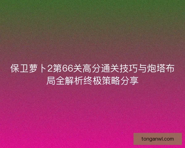 保卫萝卜2第66关高分通关技巧与炮塔布局全解析终极策略分享