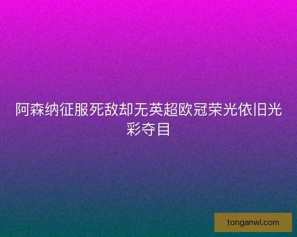 阿森纳征服死敌却无英超欧冠荣光依旧光彩夺目